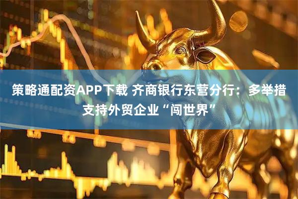 策略通配资APP下载 齐商银行东营分行：多举措支持外贸企业“闯世界”