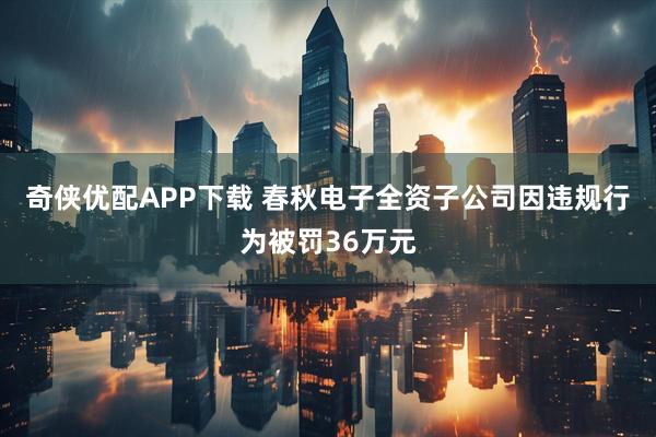 奇侠优配APP下载 春秋电子全资子公司因违规行为被罚36万元