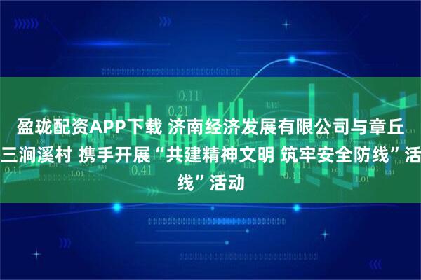 盈珑配资APP下载 济南经济发展有限公司与章丘区三涧溪村 携手开展“共建精神文明 筑牢安全防线”活动