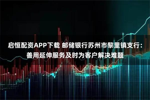 启恒配资APP下载 邮储银行苏州市黎里镇支行：善用延伸服务及时为客户解决难题