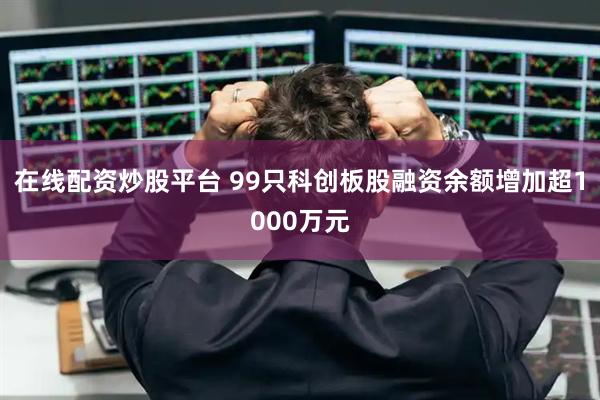 在线配资炒股平台 99只科创板股融资余额增加超1000万元