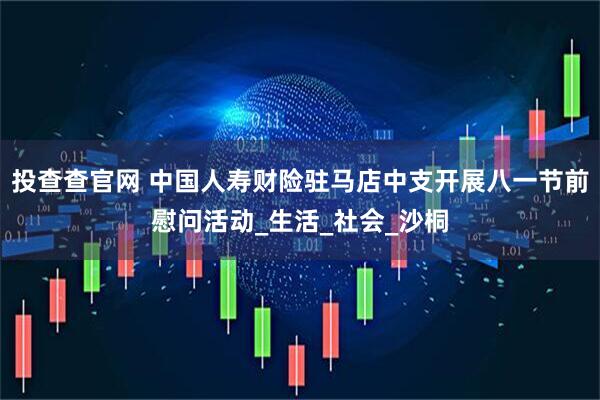 投查查官网 中国人寿财险驻马店中支开展八一节前慰问活动_生活_社会_沙桐