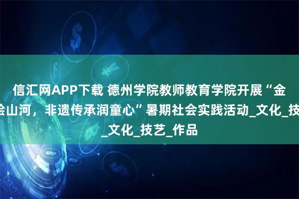 信汇网APP下载 德州学院教师教育学院开展“金丝彩贴绘山河，非遗传承润童心”暑期社会实践活动_文化_技艺_作品