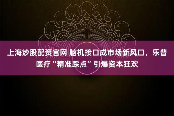 上海炒股配资官网 脑机接口成市场新风口，乐普医疗“精准踩点”引爆资本狂欢