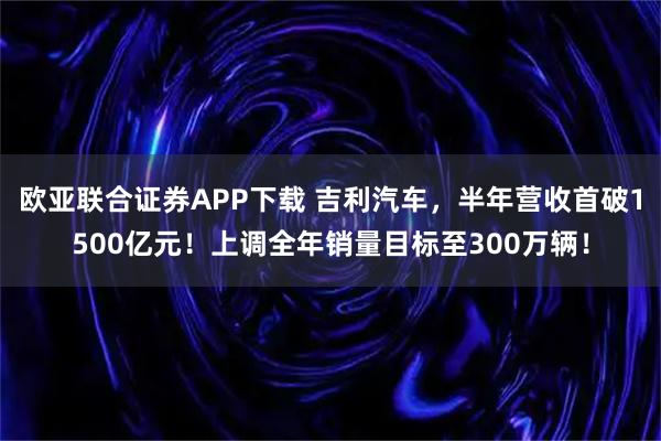 欧亚联合证券APP下载 吉利汽车，半年营收首破1500亿元！上调全年销量目标至300万辆！