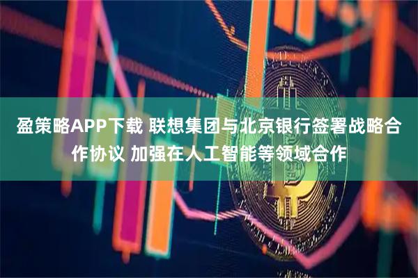 盈策略APP下载 联想集团与北京银行签署战略合作协议 加强在人工智能等领域合作