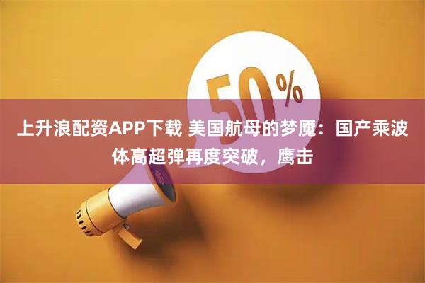上升浪配资APP下载 美国航母的梦魇：国产乘波体高超弹再度突破，鹰击