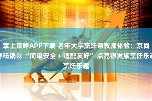 掌上策略APP下载 老年大学烹饪课教师体验：京尚导磁锅以 “简单安全 + 适配友好” 点亮银发族烹饪乐趣