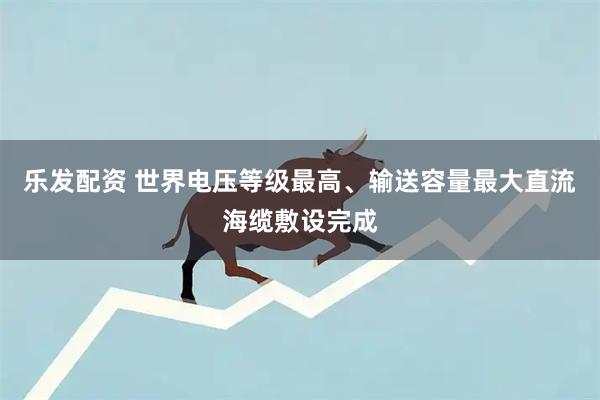 乐发配资 世界电压等级最高、输送容量最大直流海缆敷设完成