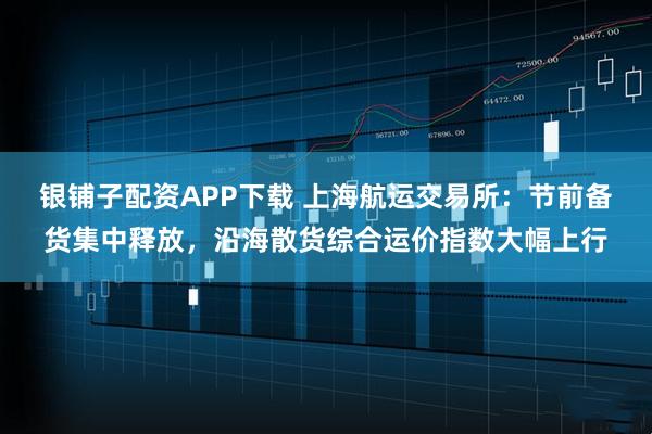 银铺子配资APP下载 上海航运交易所：节前备货集中释放，沿海散货综合运价指数大幅上行
